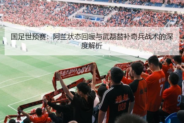 国足世预赛：阿兰状态回暖与武磊替补奇兵战术的深度解析