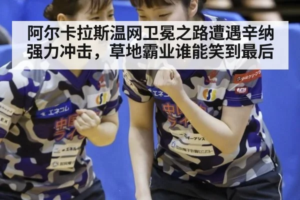 阿尔卡拉斯温网卫冕之路遭遇辛纳强力冲击,草地霸业谁能笑到最后